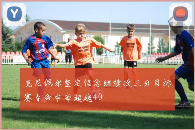 克尼佩尔坚定信念继续投三分目标赛季命中率超越40