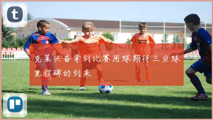 克莱兴奋拿到比赛用球期待三分球里程碑的到来