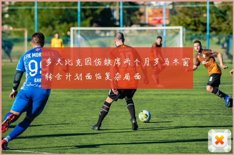 多夫比克因伤缺席两个月罗马冬窗转会计划面临复杂局面