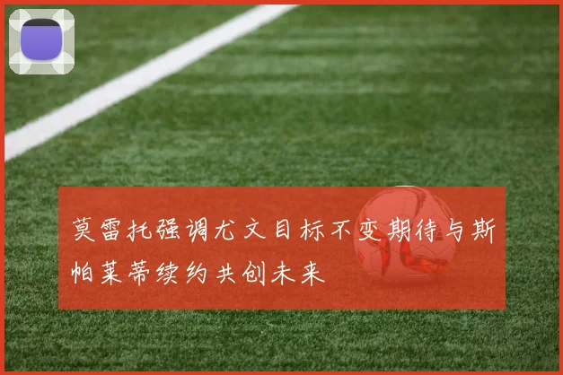 莫雷托强调尤文目标不变期待与斯帕莱蒂续约共创未来