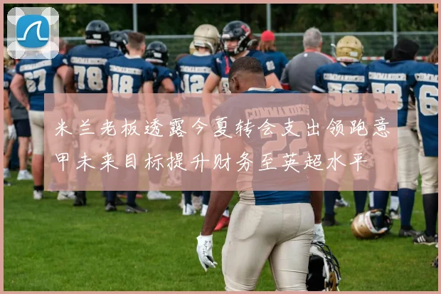 米兰老板透露今夏转会支出领跑意甲未来目标提升财务至英超水平