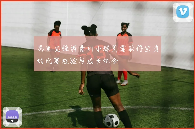 恩里克强调青训小球员需获得宝贵的比赛经验与成长机会