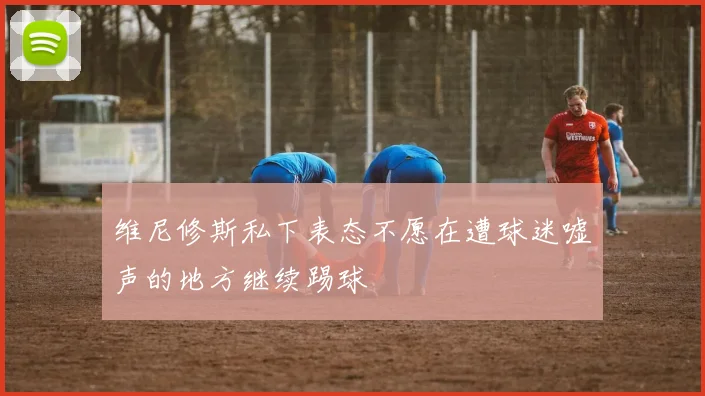 维尼修斯私下表态不愿在遭球迷嘘声的地方继续踢球