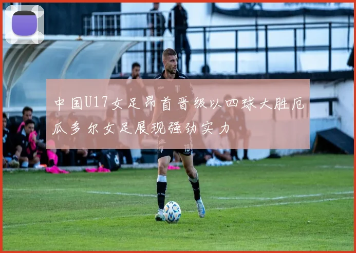 中国U17女足昂首晋级以四球大胜厄瓜多尔女足展现强劲实力
