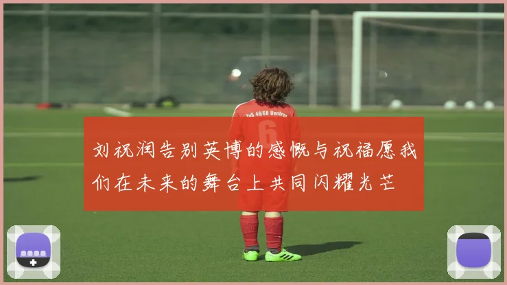 刘祝润告别英博的感慨与祝福愿我们在未来的舞台上共同闪耀光芒