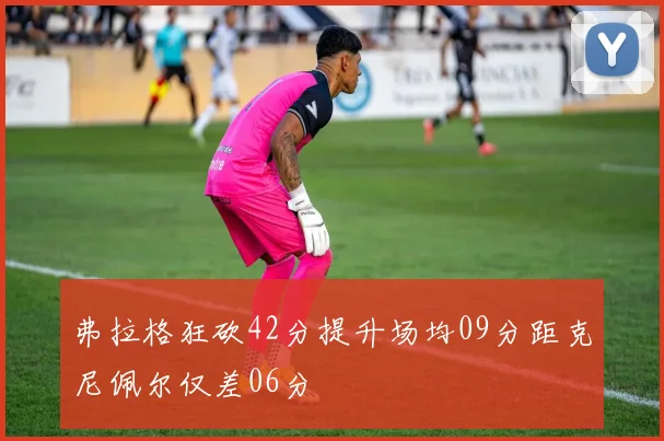 弗拉格狂砍42分提升场均09分距克尼佩尔仅差06分