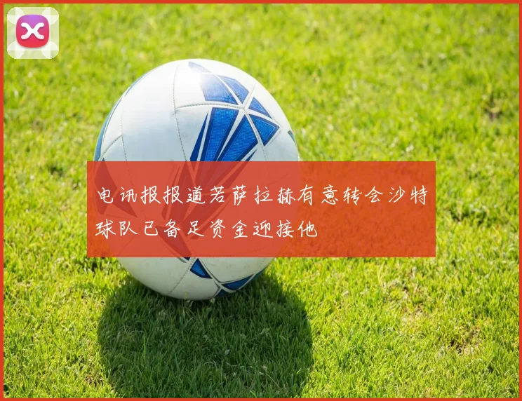电讯报报道若萨拉赫有意转会沙特球队已备足资金迎接他