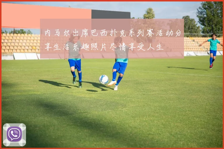 内马尔出席巴西扑克系列赛活动分享生活乐趣照片尽情享受人生