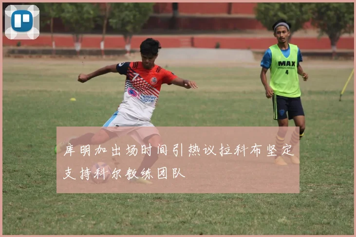库明加出场时间引热议拉科布坚定支持科尔教练团队