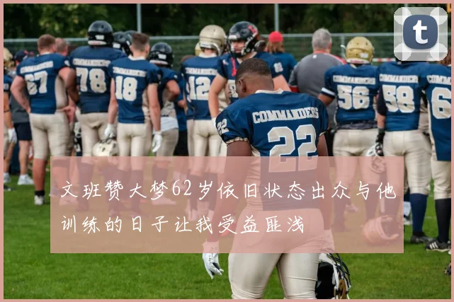文班赞大梦62岁依旧状态出众与他训练的日子让我受益匪浅