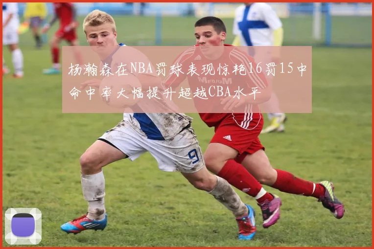 杨瀚森在NBA罚球表现惊艳16罚15中命中率大幅提升超越CBA水平