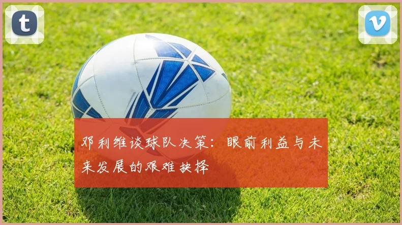 邓利维谈球队决策：眼前利益与未来发展的艰难抉择