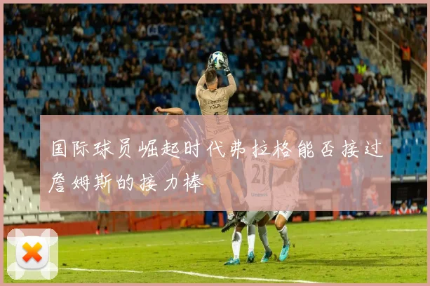 国际球员崛起时代弗拉格能否接过詹姆斯的接力棒