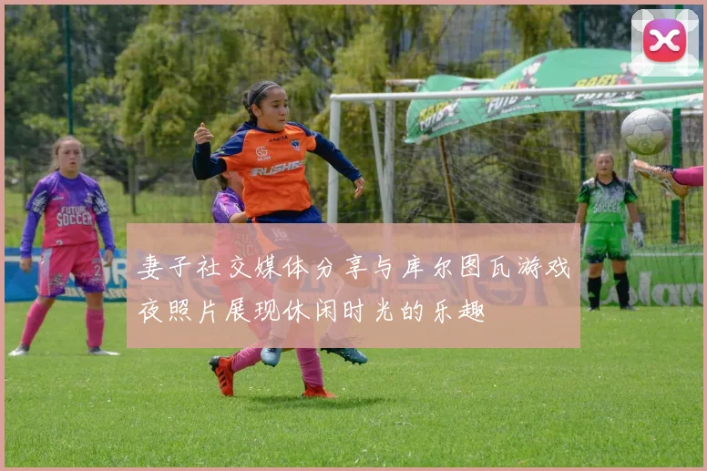 妻子社交媒体分享与库尔图瓦游戏夜照片展现休闲时光的乐趣