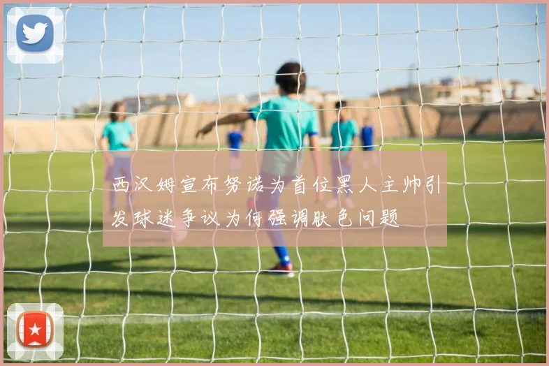 西汉姆宣布努诺为首位黑人主帅引发球迷争议为何强调肤色问题